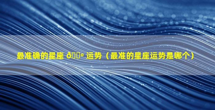 最准确的星座 🐺 运势（最准的星座运势是哪个）